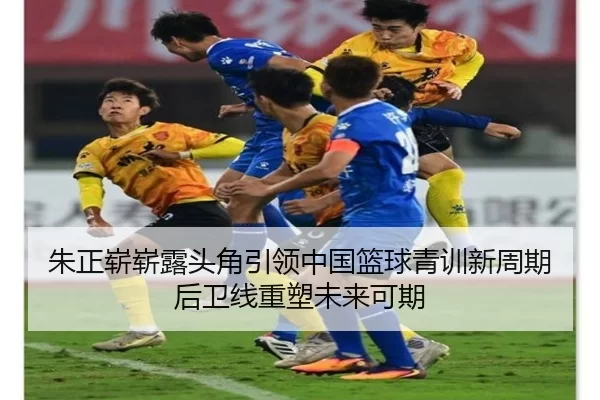 朱正崭崭露头角引领中国篮球青训新周期后卫线重塑未来可期 - worldcup